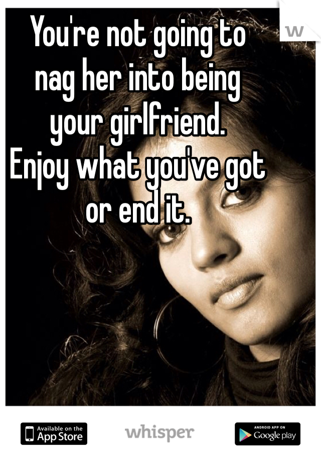 You're not going to
nag her into being
your girlfriend.
Enjoy what you've got
or end it.