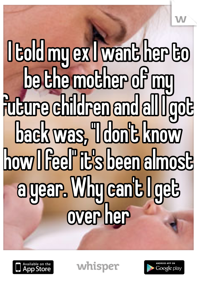 I told my ex I want her to be the mother of my future children and all I got back was, "I don't know how I feel" it's been almost a year. Why can't I get over her 