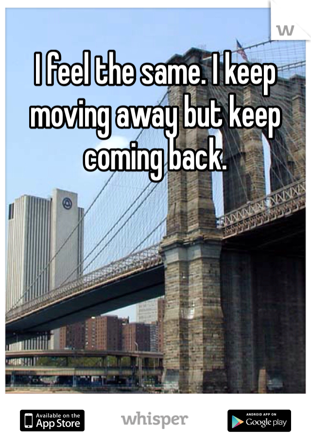 I feel the same. I keep moving away but keep coming back. 