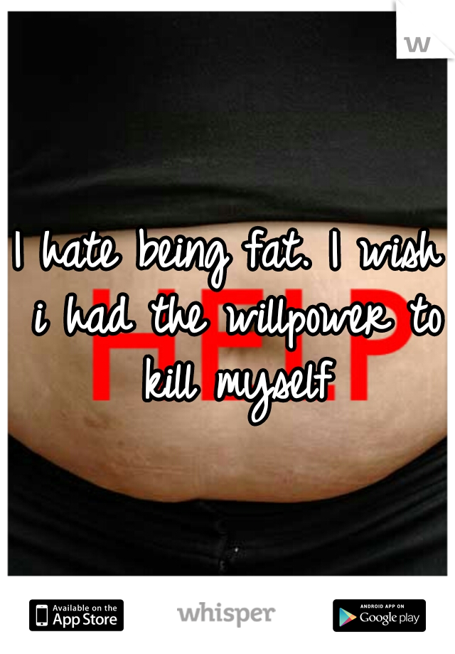 I hate being fat. I wish i had the willpower to kill myself