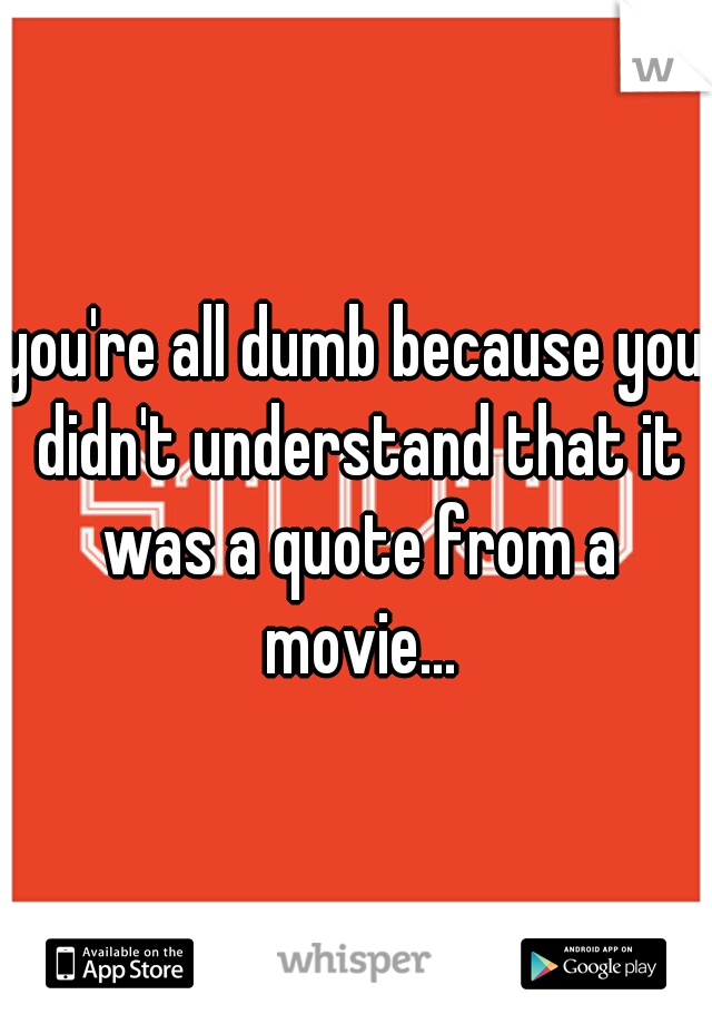 you're all dumb because you didn't understand that it was a quote from a movie...
