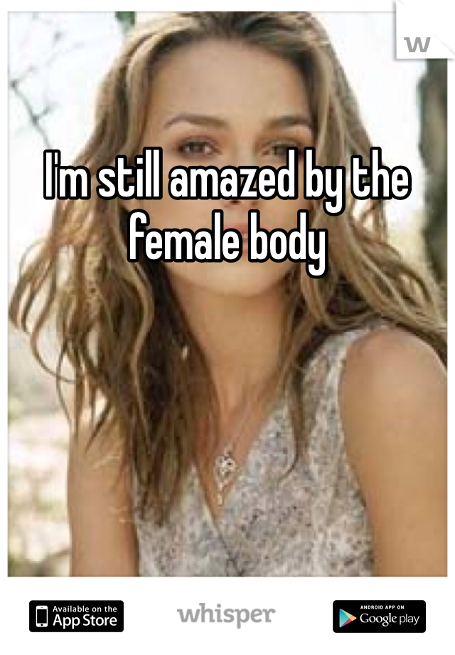 I'm still amazed by the female body