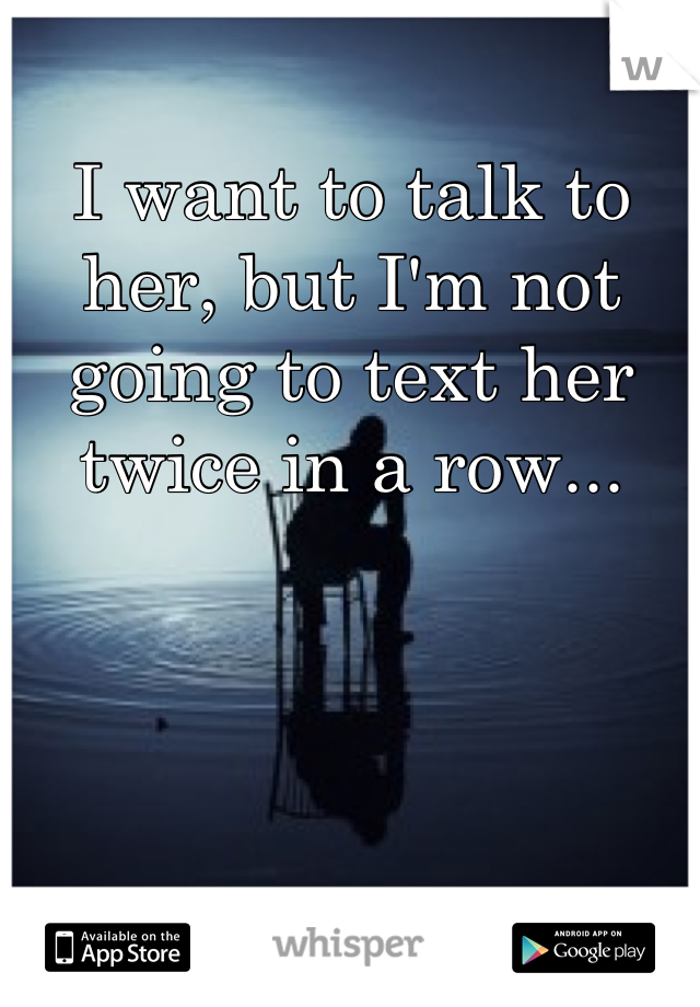 I want to talk to her, but I'm not going to text her twice in a row...