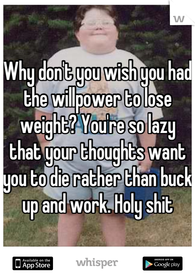 Why don't you wish you had the willpower to lose weight? You're so lazy that your thoughts want you to die rather than buck up and work. Holy shit