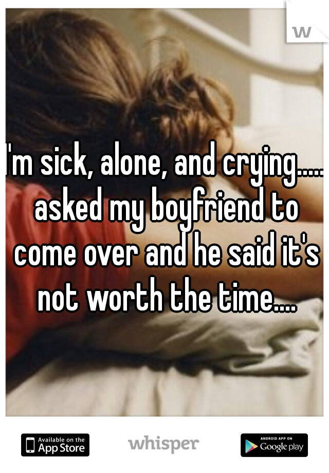 I'm sick, alone, and crying..... asked my boyfriend to come over and he said it's not worth the time....