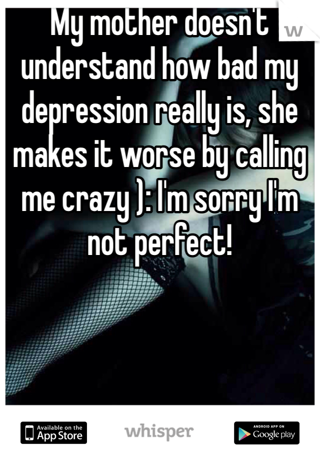 My mother doesn't understand how bad my depression really is, she makes it worse by calling me crazy ): I'm sorry I'm not perfect!