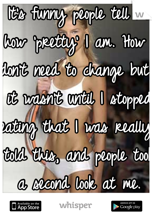 It's funny people tell me how 'pretty' I am. How I don't need to change but, it wasn't until I stopped eating that I was really told this, and people took a second look at me.