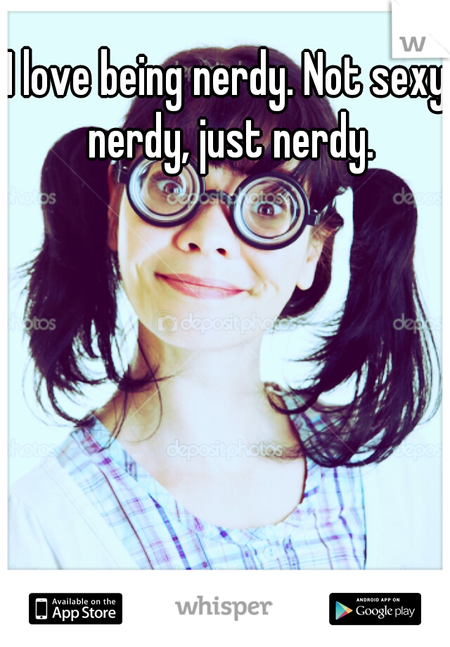 I love being nerdy. Not sexy nerdy, just nerdy.