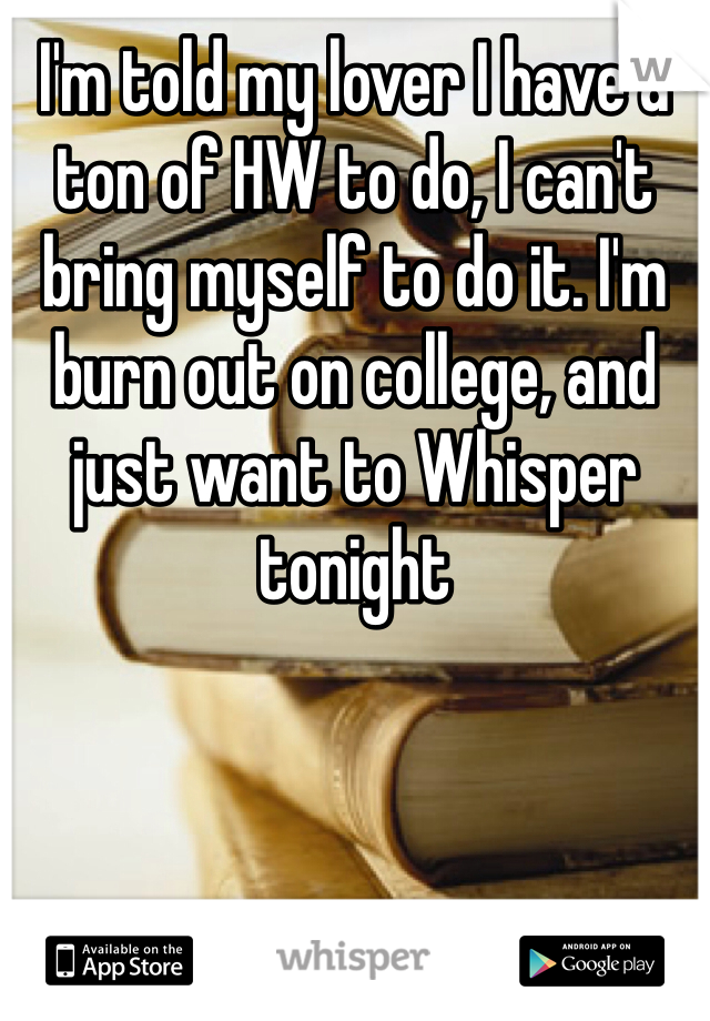 I'm told my lover I have a ton of HW to do, I can't bring myself to do it. I'm burn out on college, and just want to Whisper tonight