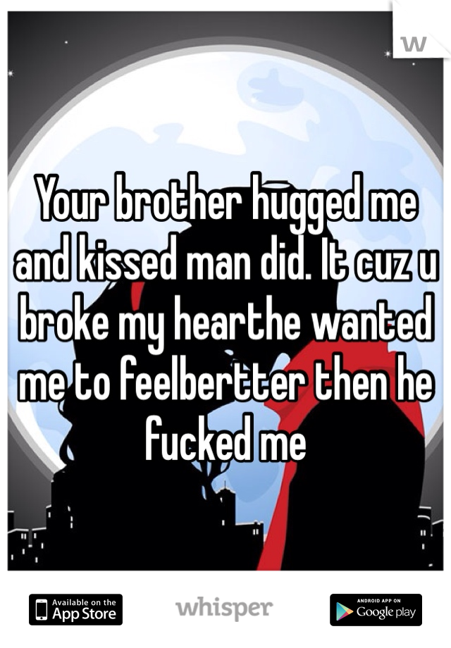 Your brother hugged me and kissed man did. It cuz u broke my hearthe wanted  me to feelbertter then he fucked me