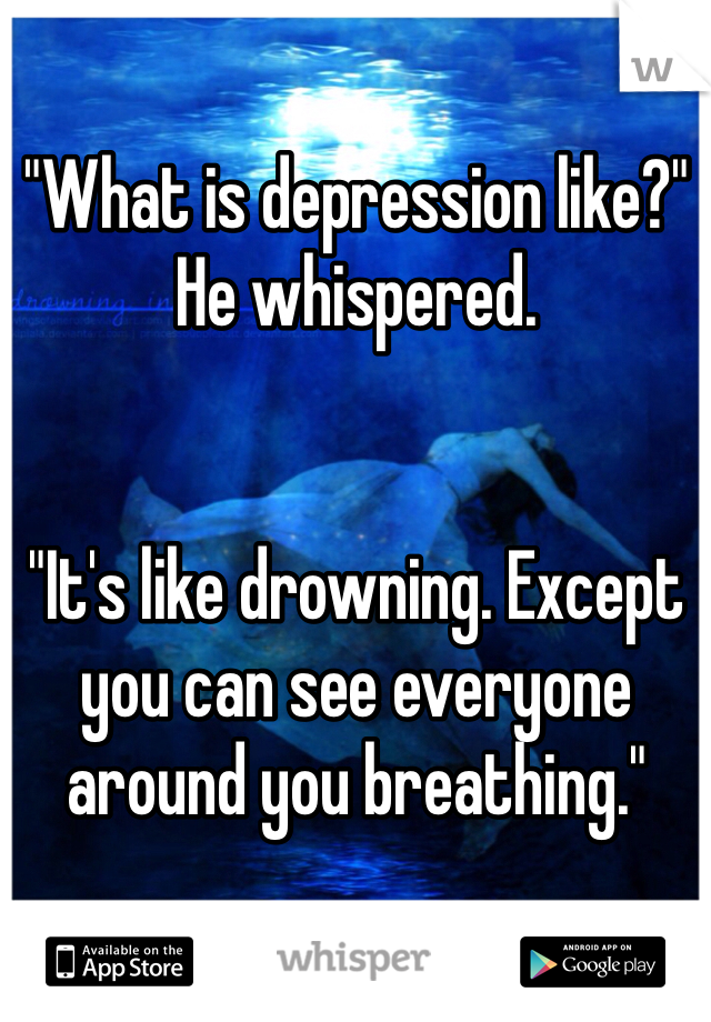 "What is depression like?" He whispered.


"It's like drowning. Except you can see everyone around you breathing."