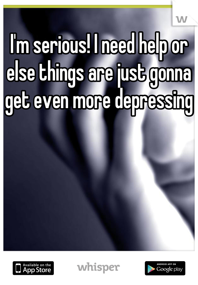 I'm serious! I need help or else things are just gonna get even more depressing