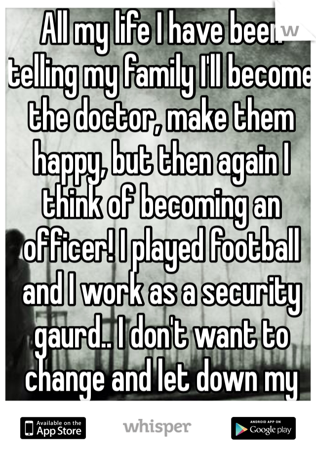 All my life I have been telling my family I'll become the doctor, make them happy, but then again I think of becoming an officer! I played football and I work as a security gaurd.. I don't want to change and let down my family :/