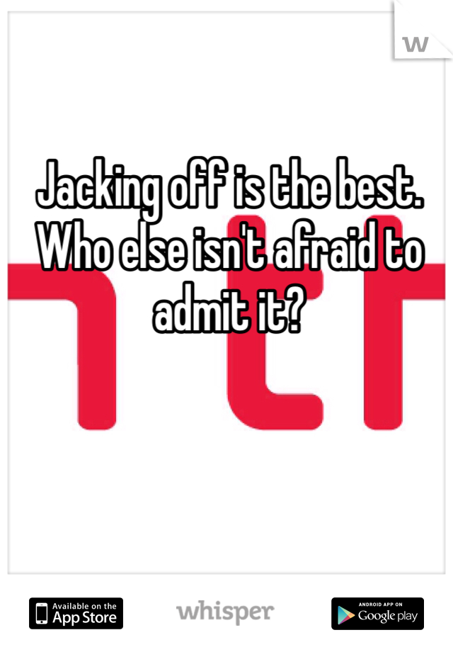 Jacking off is the best. Who else isn't afraid to admit it? 