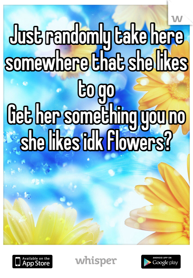 Just randomly take here somewhere that she likes to go
Get her something you no she likes idk flowers?
