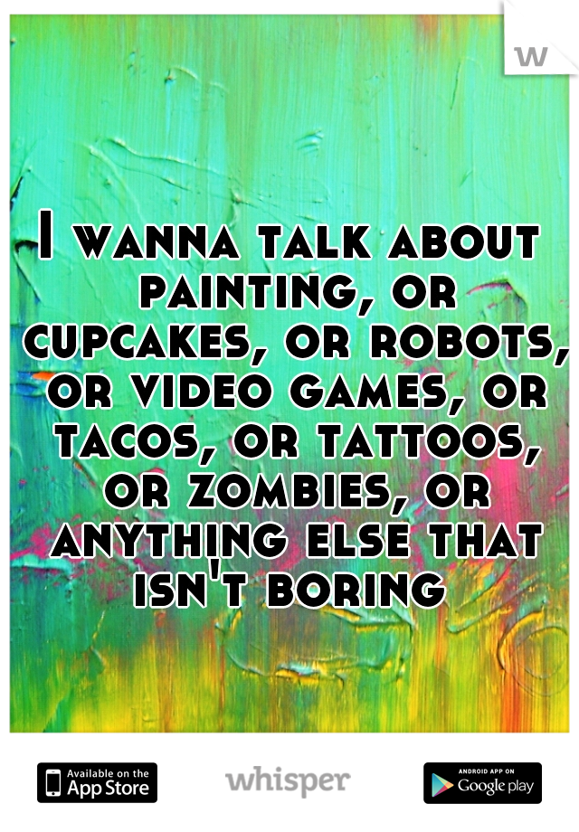 I wanna talk about painting, or cupcakes, or robots, or video games, or tacos, or tattoos, or zombies, or anything else that isn't boring 