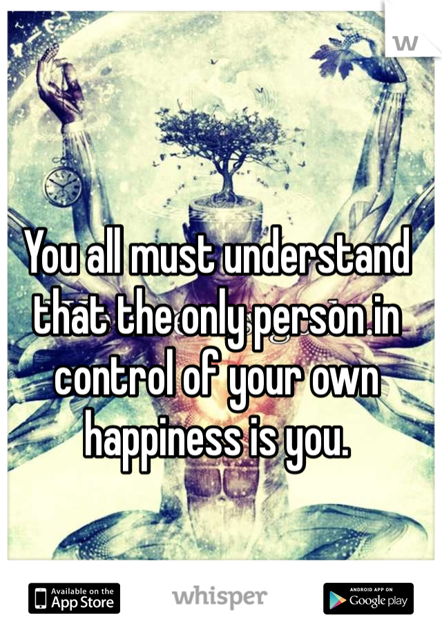 You all must understand that the only person in control of your own happiness is you. 