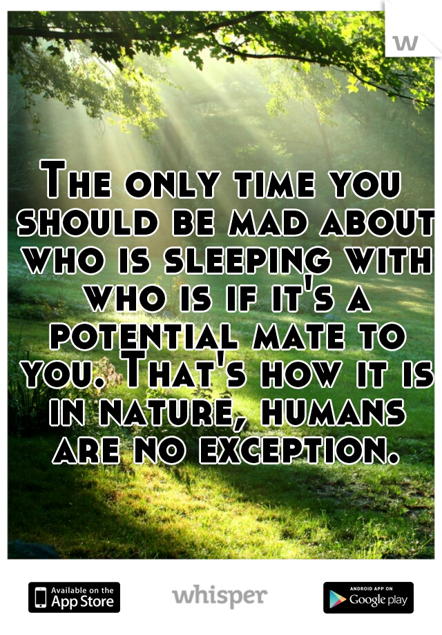 The only time you should be mad about who is sleeping with who is if it's a potential mate to you. That's how it is in nature, humans are no exception.