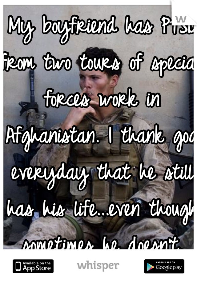 My boyfriend has PTSD from two tours of special forces work in Afghanistan. I thank god everyday that he still has his life...even though sometimes he doesn't.