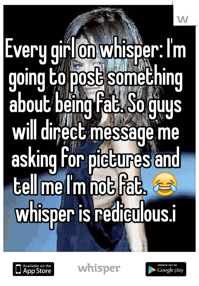 Every girl on whisper: I'm going to post something about being fat. So guys will direct message me asking for pictures and tell me I'm not fat. 😂 whisper is rediculous.i