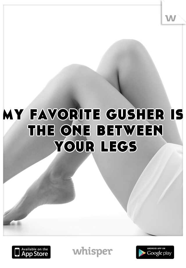 my favorite gusher is the one between your legs