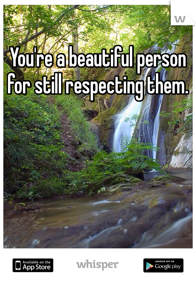 You're a beautiful person for still respecting them. 