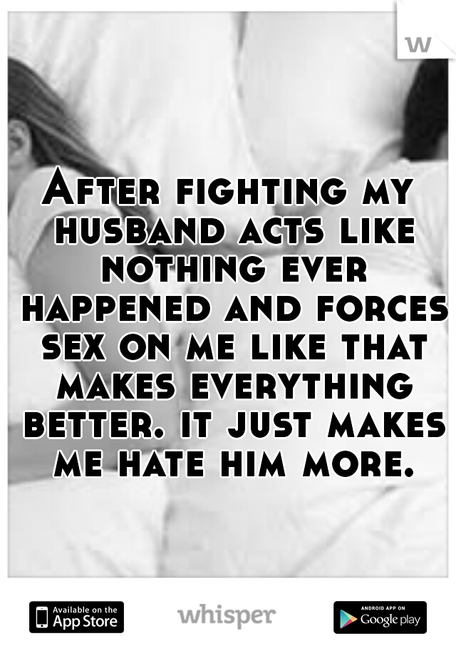 After fighting my husband acts like nothing ever happened and forces sex on me like that makes everything better. it just makes me hate him more.