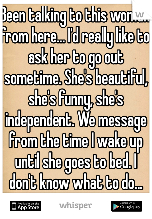 Been talking to this woman from here... I'd really like to ask her to go out sometime. She's beautiful, she's funny, she's independent. We message from the time I wake up until she goes to bed. I don't know what to do...