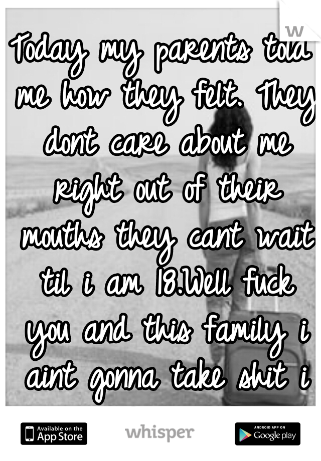 Today my parents told me how they felt. They dont care about me right out of their mouths they cant wait til i am 18.Well fuck you and this family i aint gonna take shit i am out of this hell hole.