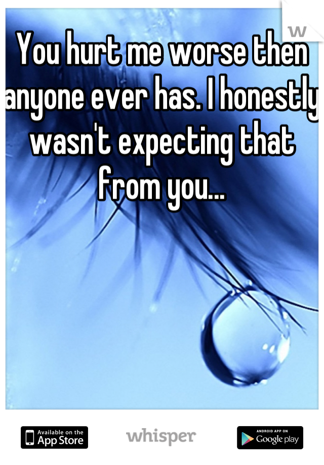 You hurt me worse then anyone ever has. I honestly wasn't expecting that from you...