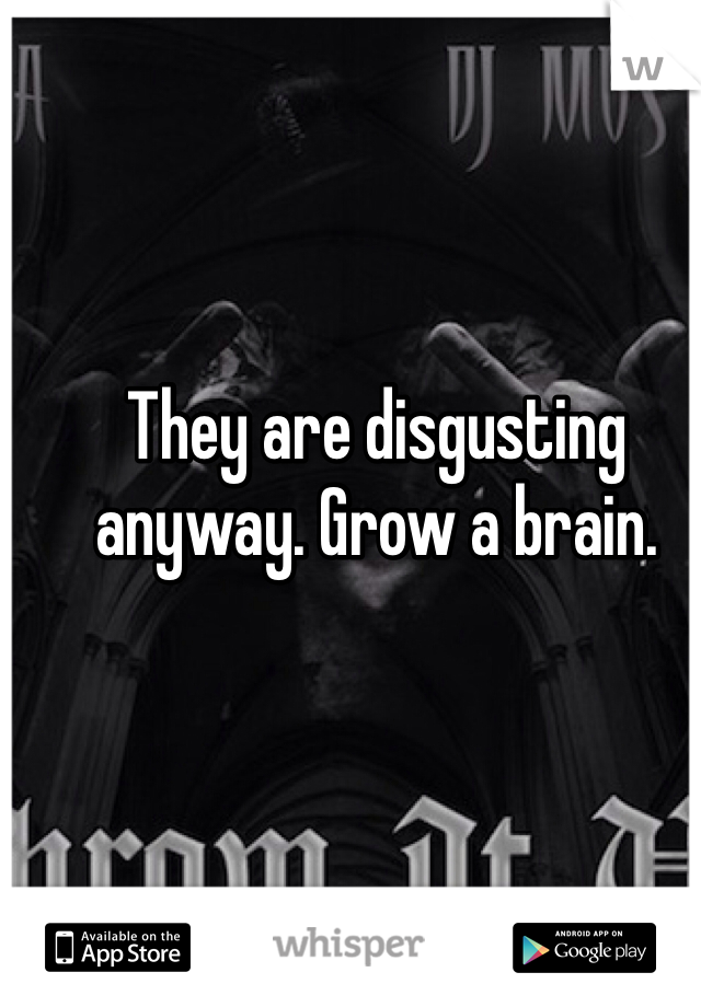 They are disgusting anyway. Grow a brain. 
