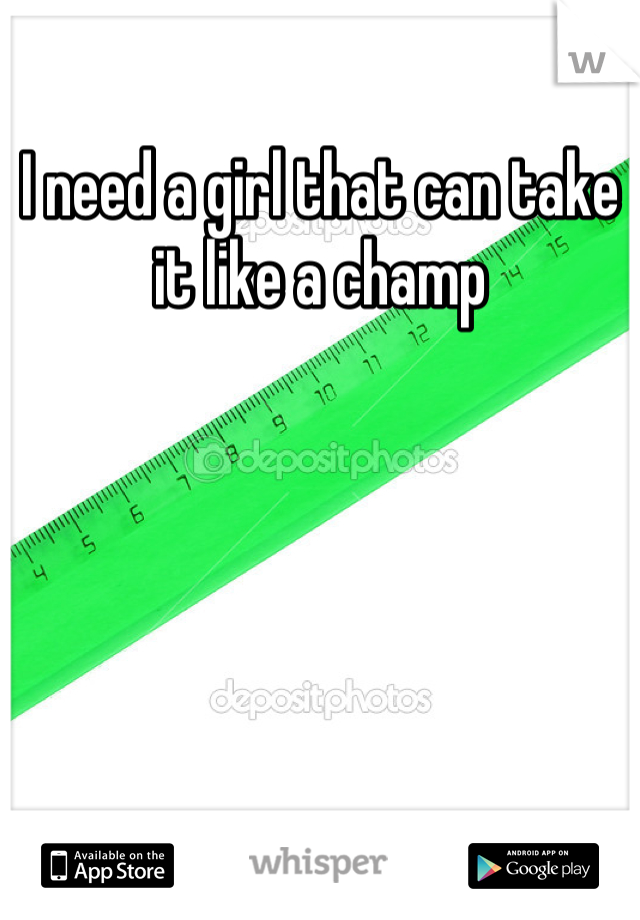 I need a girl that can take it like a champ