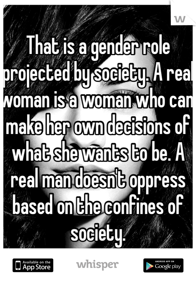 That is a gender role projected by society. A real woman is a woman who can make her own decisions of what she wants to be. A real man doesn't oppress based on the confines of society. 