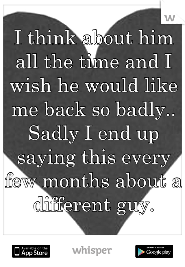 I think about him all the time and I wish he would like me back so badly.. Sadly I end up saying this every few months about a different guy.