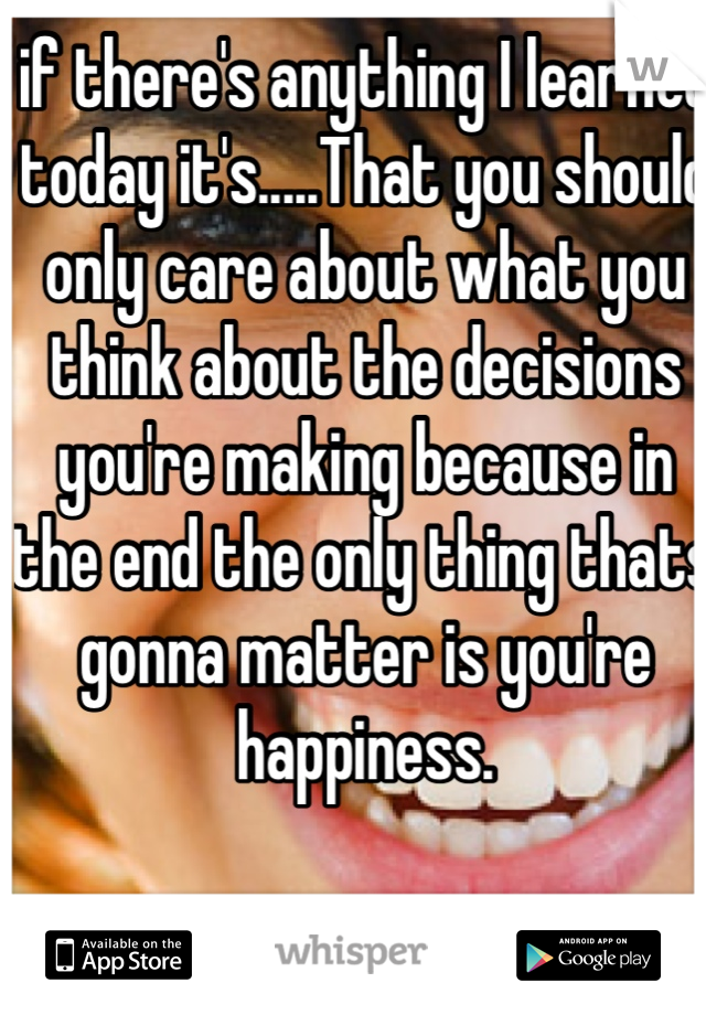 if there's anything I learned today it's.....That you should only care about what you think about the decisions you're making because in the end the only thing thats gonna matter is you're happiness.