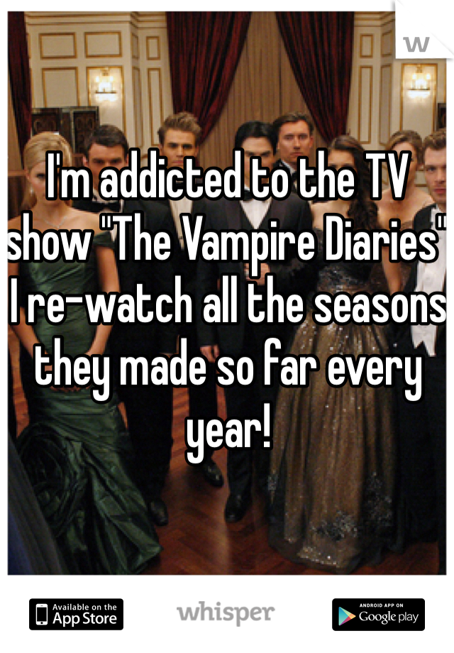 I'm addicted to the TV show "The Vampire Diaries" I re-watch all the seasons they made so far every year!