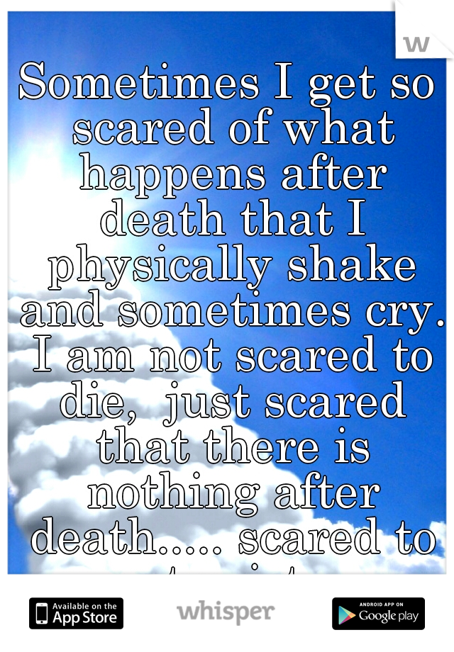 Sometimes I get so scared of what happens after death that I physically shake and sometimes cry. I am not scared to die,  just scared that there is nothing after death..... scared to not exist....