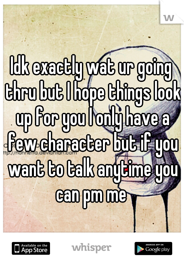 Idk exactly wat ur going thru but I hope things look up for you I only have a few character but if you want to talk anytime you can pm me 