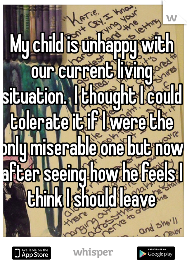 My child is unhappy with our current living situation.  I thought I could tolerate it if I were the only miserable one but now after seeing how he feels I think I should leave 