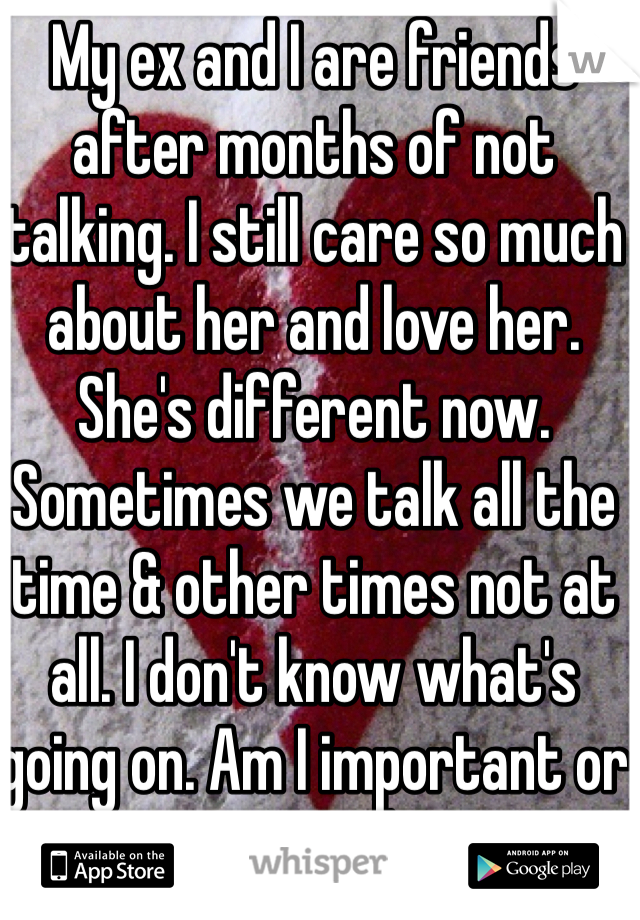 My ex and I are friends after months of not talking. I still care so much about her and love her. She's different now. Sometimes we talk all the time & other times not at all. I don't know what's going on. Am I important or not?! :(