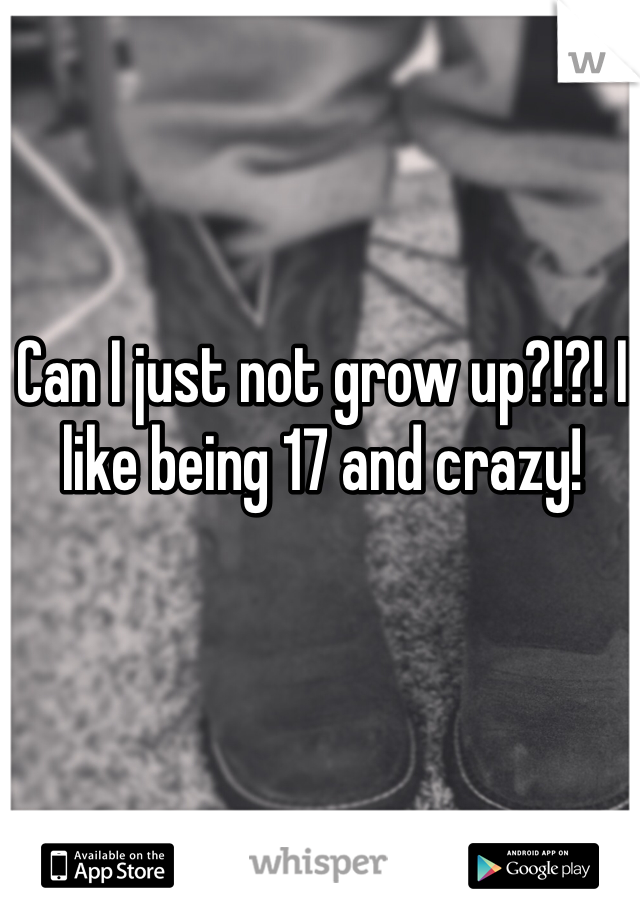 Can I just not grow up?!?! I like being 17 and crazy! 