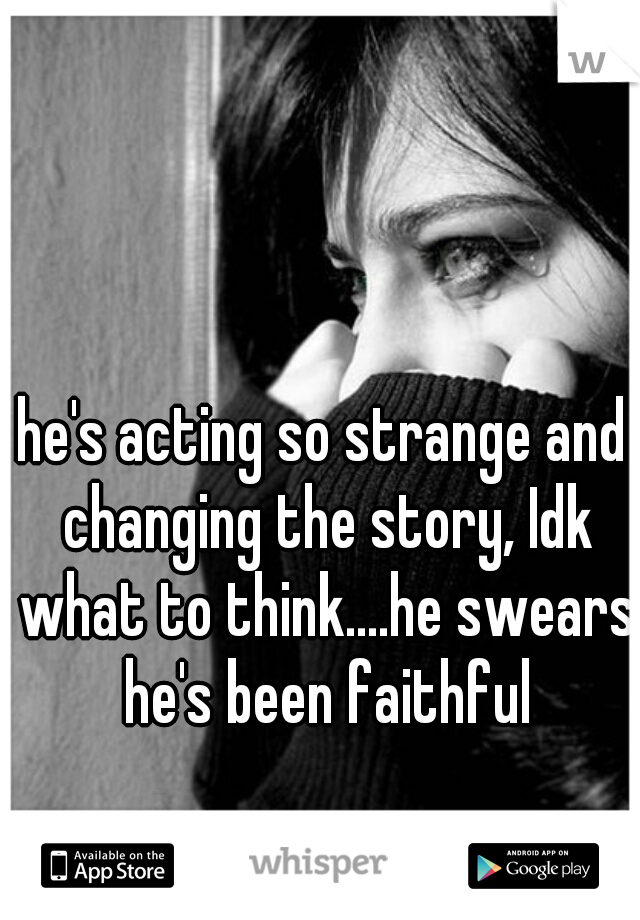 he's acting so strange and changing the story, Idk what to think....he swears he's been faithful