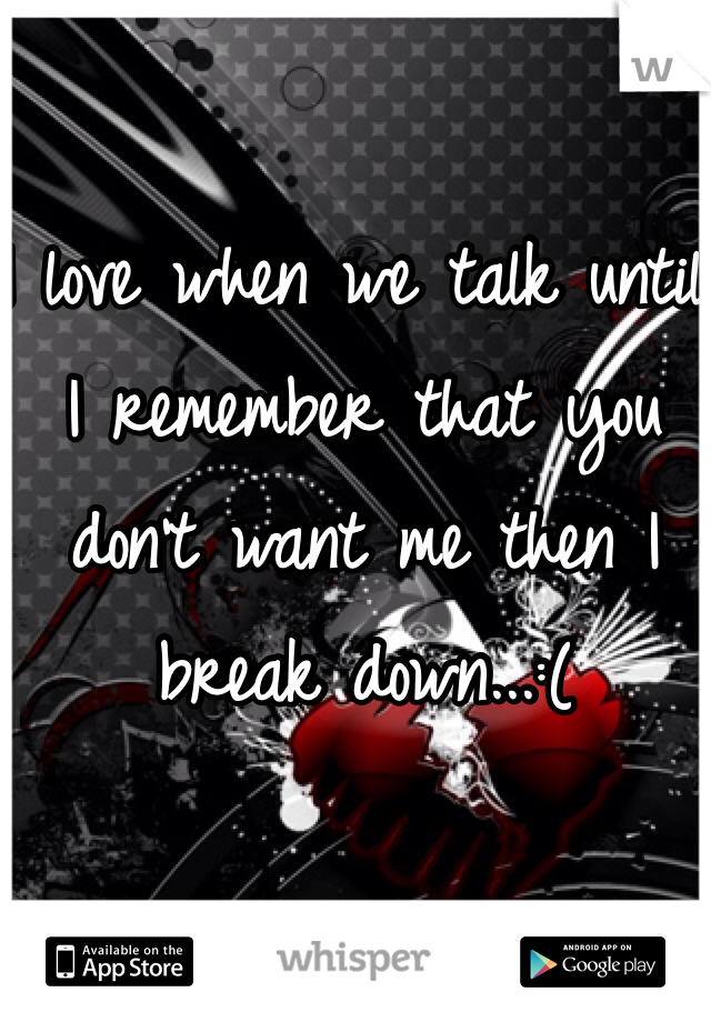 I love when we talk until I remember that you don't want me then I break down...:(