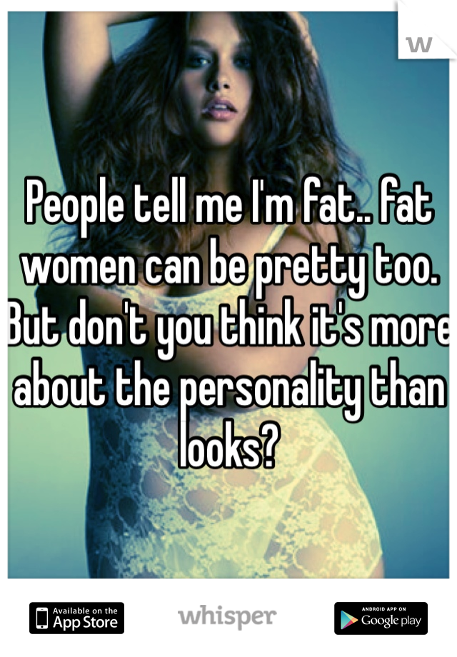 People tell me I'm fat.. fat women can be pretty too. But don't you think it's more about the personality than looks? 