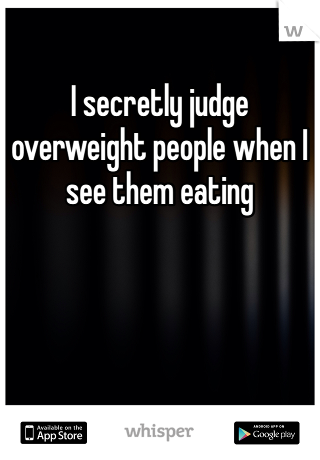 I secretly judge overweight people when I see them eating 