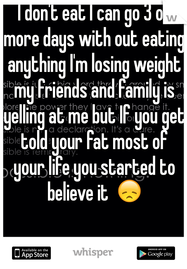 I don't eat I can go 3 or more days with out eating anything I'm losing weight my friends and family is yelling at me but If you get told your fat most of your life you started to believe it  😞