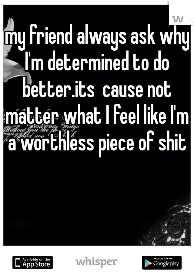 my friend always ask why I'm determined to do better.its  cause not matter what I feel like I'm a worthless piece of shit 