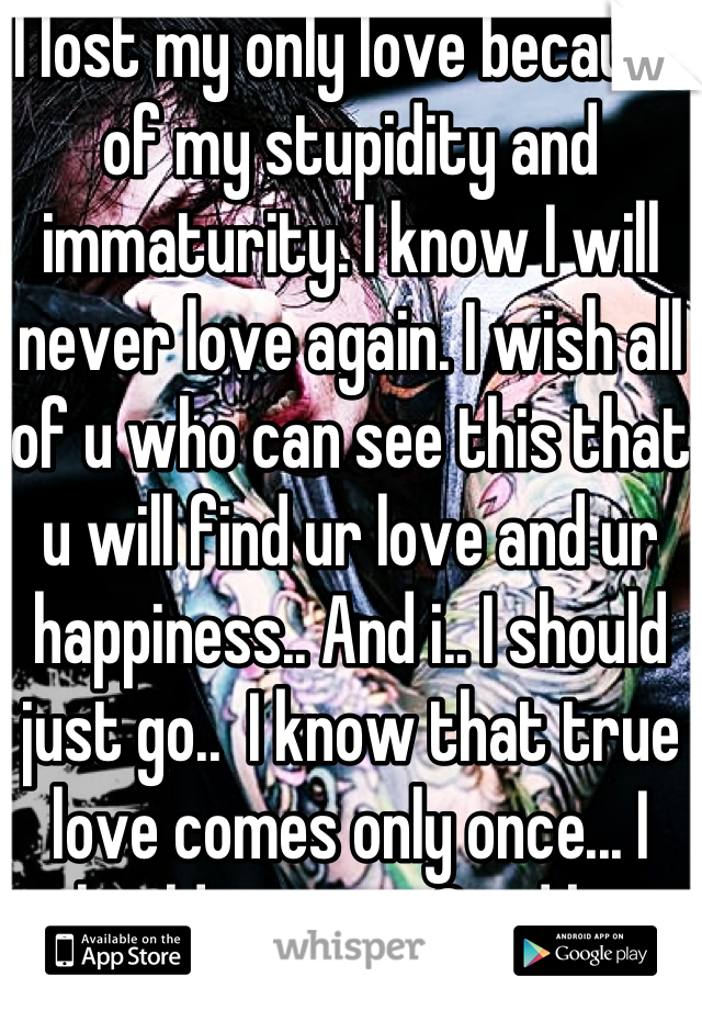 I lost my only love because of my stupidity and immaturity. I know I will never love again. I wish all of u who can see this that u will find ur love and ur happiness.. And i.. I should just go..  I know that true love comes only once... I should just go.. Good bye  my love 