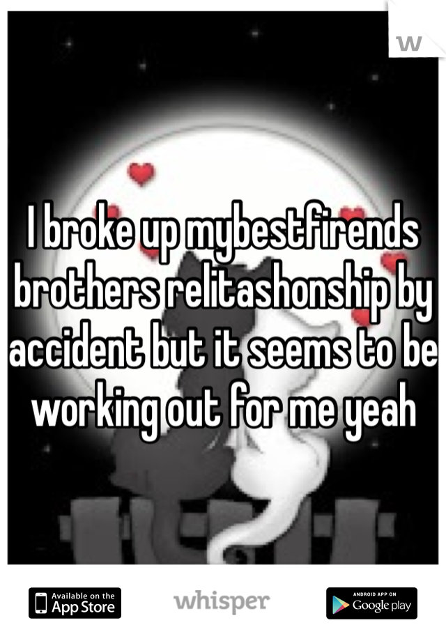 I broke up mybestfirends brothers relitashonship by accident but it seems to be working out for me yeah