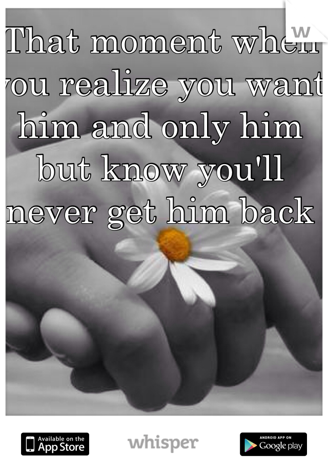 That moment when you realize you want him and only him but know you'll never get him back 